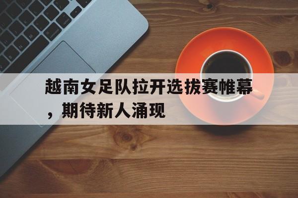 越南女足队拉开选拔赛帷幕，期待新人涌现